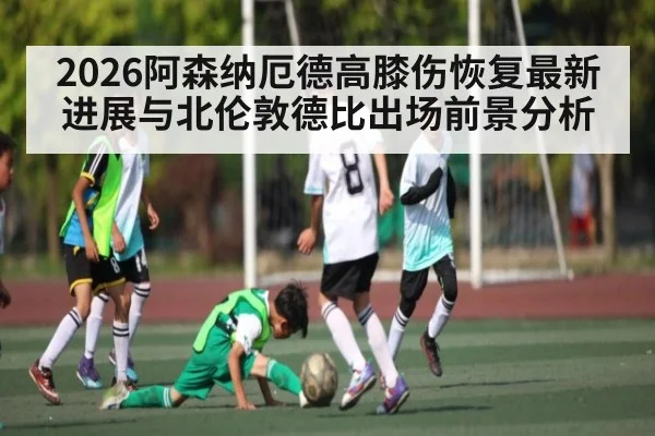 2026阿森纳厄德高膝伤恢复最新进展与北伦敦德比出场前景分析 | haha sports