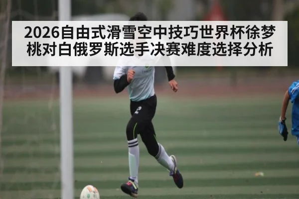 2026自由式滑雪空中技巧世界杯徐梦桃对白俄罗斯选手决赛难度选择分析